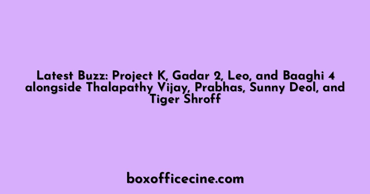 Latest Buzz: Project K, Gadar 2, Leo, and Baaghi 4 alongside Thalapathy Vijay, Prabhas, Sunny Deol, and Tiger Shroff